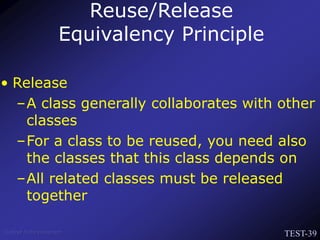 TEST-39
Venkat Subramaniam
• Release
–A class generally collaborates with other
classes
–For a class to be reused, you need also
the classes that this class depends on
–All related classes must be released
together
Reuse/Release
Equivalency Principle
 