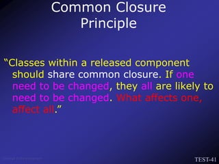 TEST-41
Venkat Subramaniam
“Classes within a released component
should share common closure. If one
need to be changed, they all are likely to
need to be changed. What affects one,
affect all.”
Common Closure
Principle
 