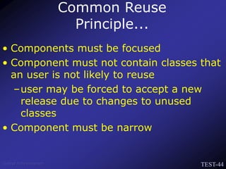 TEST-44
Venkat Subramaniam
• Components must be focused
• Component must not contain classes that
an user is not likely to reuse
–user may be forced to accept a new
release due to changes to unused
classes
• Component must be narrow
Common Reuse
Principle...
 