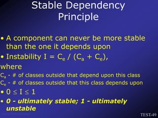 TEST-49
Venkat Subramaniam
• A component can never be more stable
than the one it depends upon
• Instability I = Ce / (Ca + Ce),
where
Ca - # of classes outside that depend upon this class
Ce - # of classes outside that this class depends upon
• 0  I  1
• 0 - ultimately stable; 1 - ultimately
unstable
Stable Dependency
Principle
 