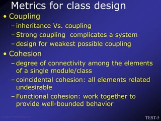 TEST-5
Venkat Subramaniam
Metrics for class design
• Coupling
– inheritance Vs. coupling
– Strong coupling complicates a system
– design for weakest possible coupling
• Cohesion
– degree of connectivity among the elements
of a single module/class
– coincidental cohesion: all elements related
undesirable
– Functional cohesion: work together to
provide well-bounded behavior
 