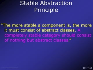 TEST-51
Venkat Subramaniam
“The more stable a component is, the more
it must consist of abstract classes. A
completely stable category should consist
of nothing but abstract classes.”
Stable Abstraction
Principle
 