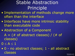 TEST-52
Venkat Subramaniam
• Implementation of methods change more
often than the interface
• Interfaces have more intrinsic stability
than executable code
• Abstraction of a Component
A = (# of abstract classes) / (# of
classes)
0  A  1
• 0 - no abstract classes; 1 - all abstract
classes
Stable Abstraction
Principle
 
