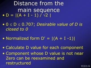 TEST-54
Venkat Subramaniam
Distance from the
main sequence
• D = |(A + I - 1) / 2 |
• 0  D  0.707; Desirable value of D is
closed to 0
• Normalized form D' = |(A + I -1)|
• Calculate D value for each component
• Component whose D value is not near
Zero can be reexamined and
restructured
 