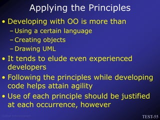 TEST-55
Venkat Subramaniam
Applying the Principles
• Developing with OO is more than
– Using a certain language
– Creating objects
– Drawing UML
• It tends to elude even experienced
developers
• Following the principles while developing
code helps attain agility
• Use of each principle should be justified
at each occurrence, however
 