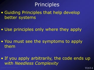 TEST-8
Venkat Subramaniam
Principles
• Guiding Principles that help develop
better systems
• Use principles only where they apply
• You must see the symptoms to apply
them
• If you apply arbitrarily, the code ends up
with Needless Complexity
 
