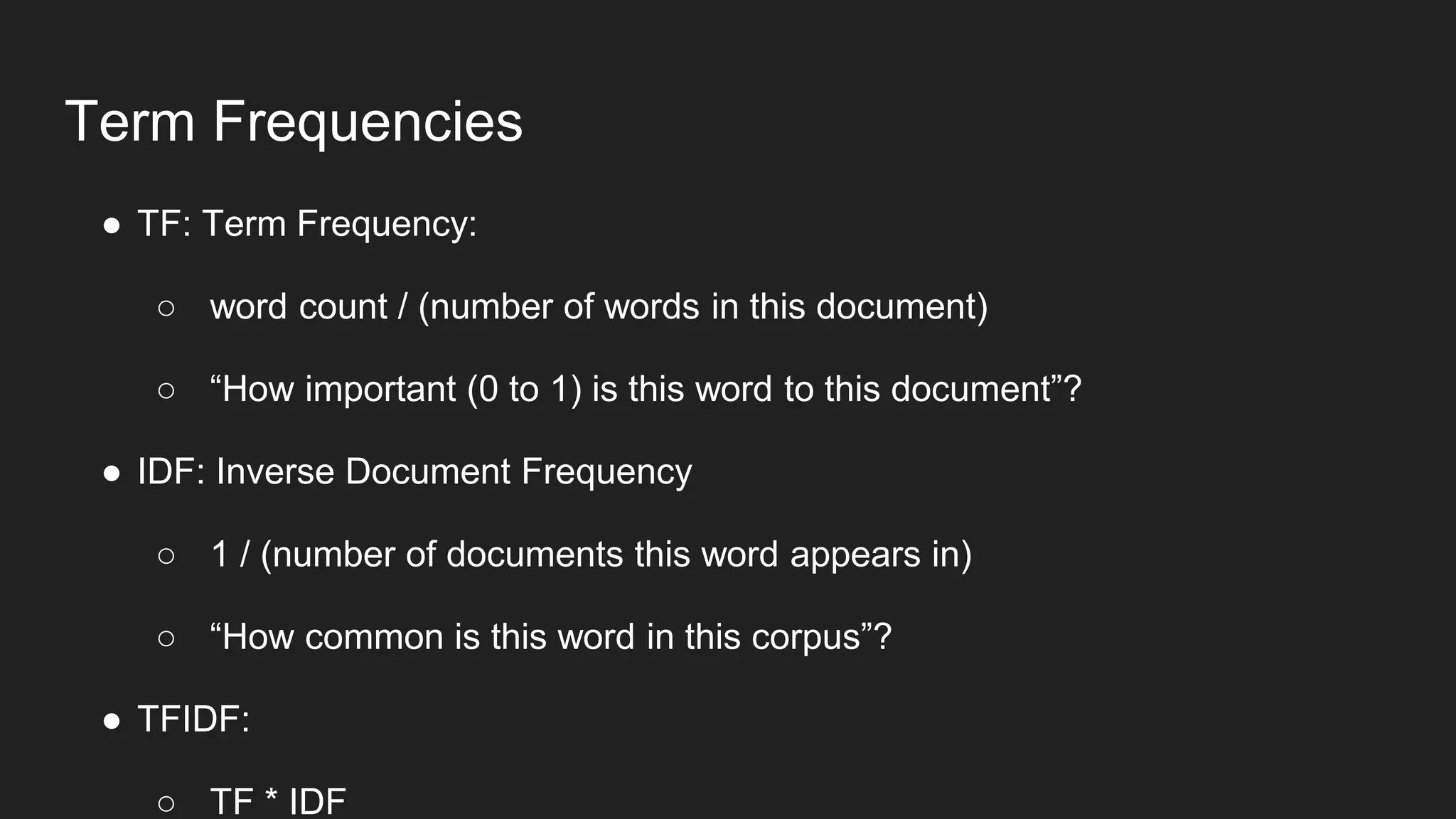 Term Frequencies
● TF: Term Frequency:
○ word count / (number of words in this document)
○ “How important (0 to 1) is this word to this document”?
● IDF: Inverse Document Frequency
○ 1 / (number of documents this word appears in)
○ “How common is this word in this corpus”?
● TFIDF:
○ TF * IDF
 