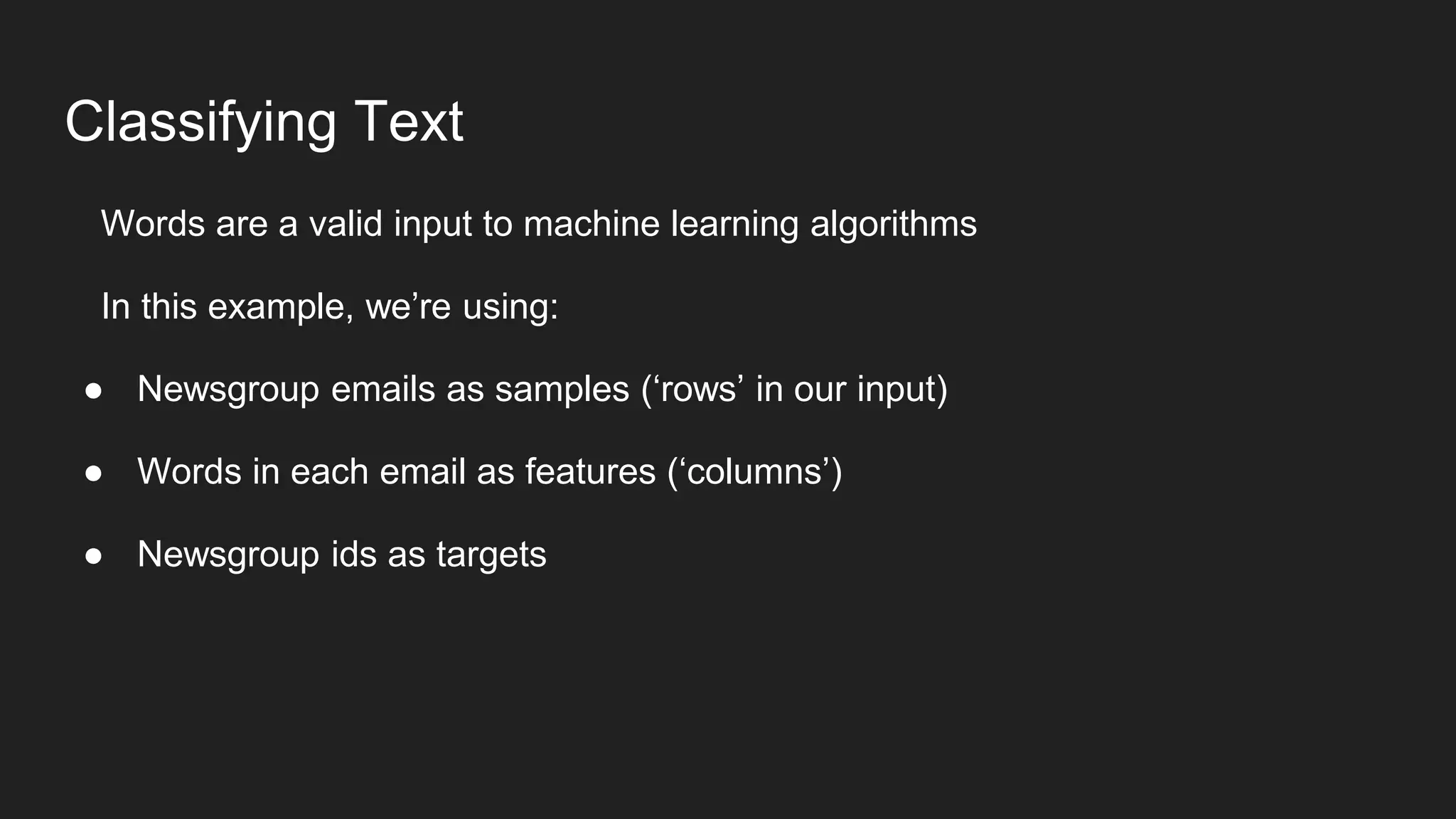 Classifying Text
Words are a valid input to machine learning algorithms
In this example, we’re using:
● Newsgroup emails as samples (‘rows’ in our input)
● Words in each email as features (‘columns’)
● Newsgroup ids as targets
 