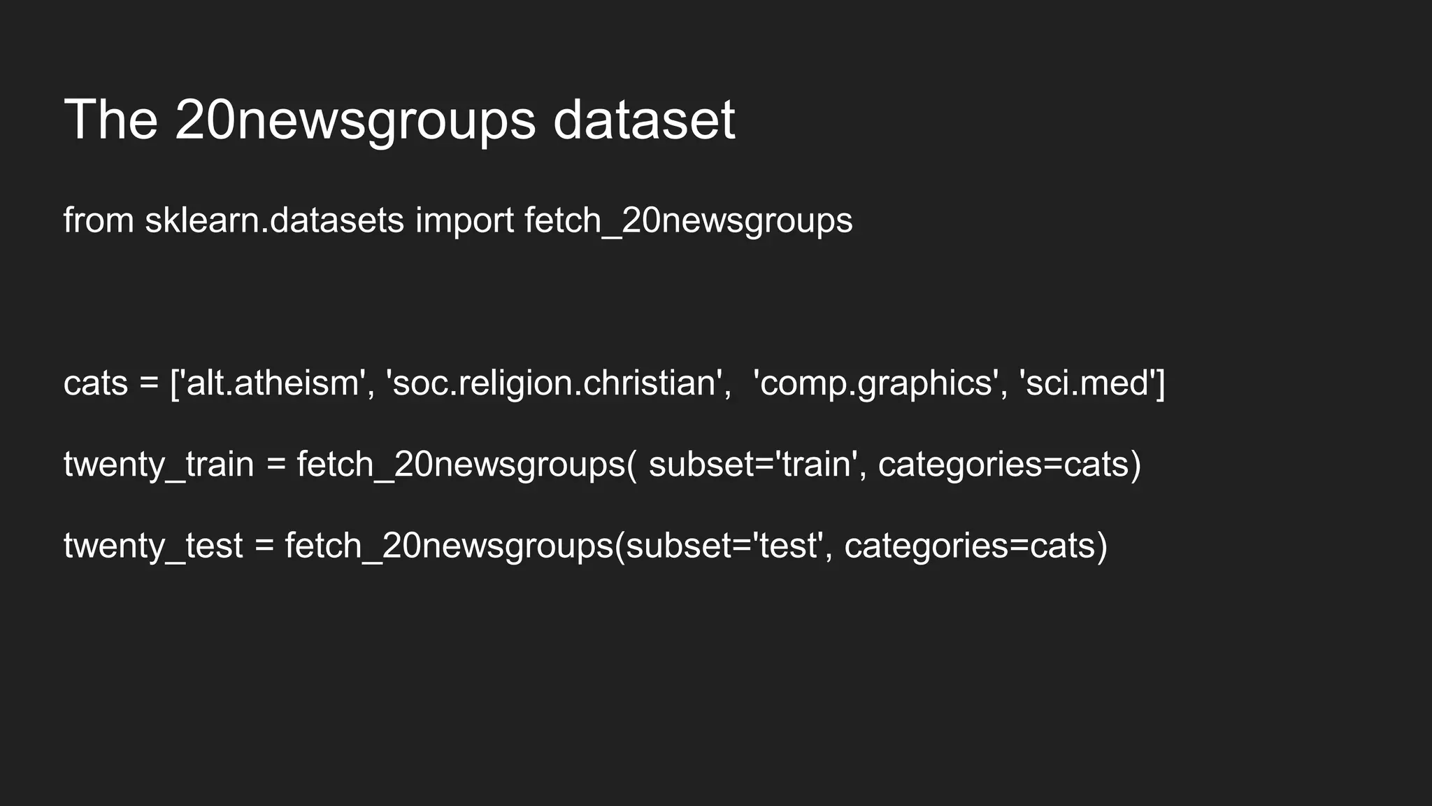 The 20newsgroups dataset
from sklearn.datasets import fetch_20newsgroups
cats = ['alt.atheism', 'soc.religion.christian', 'comp.graphics', 'sci.med']
twenty_train = fetch_20newsgroups( subset='train', categories=cats)
twenty_test = fetch_20newsgroups(subset='test', categories=cats)
 