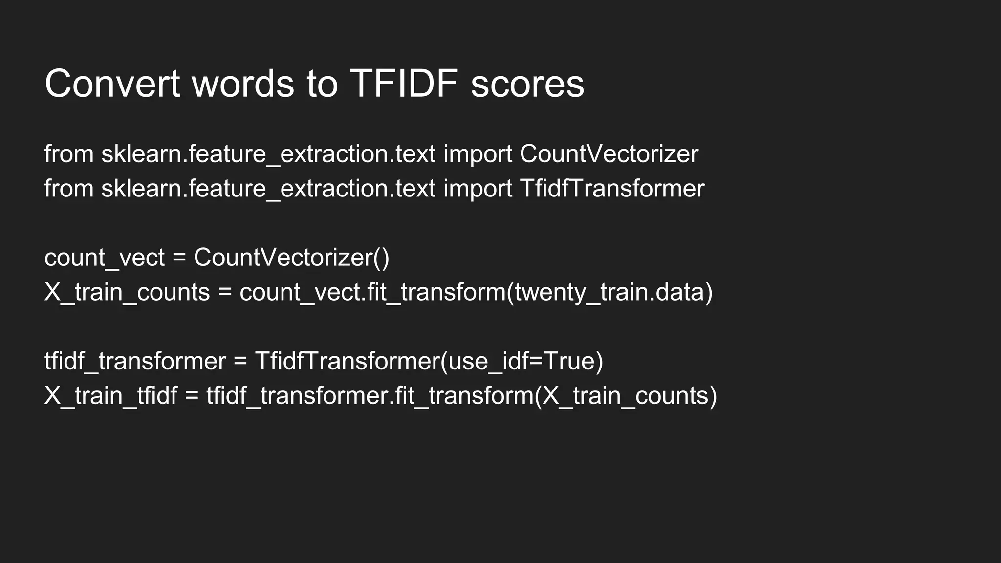 Convert words to TFIDF scores
from sklearn.feature_extraction.text import CountVectorizer
from sklearn.feature_extraction.text import TfidfTransformer
count_vect = CountVectorizer()
X_train_counts = count_vect.fit_transform(twenty_train.data)
tfidf_transformer = TfidfTransformer(use_idf=True)
X_train_tfidf = tfidf_transformer.fit_transform(X_train_counts)
 