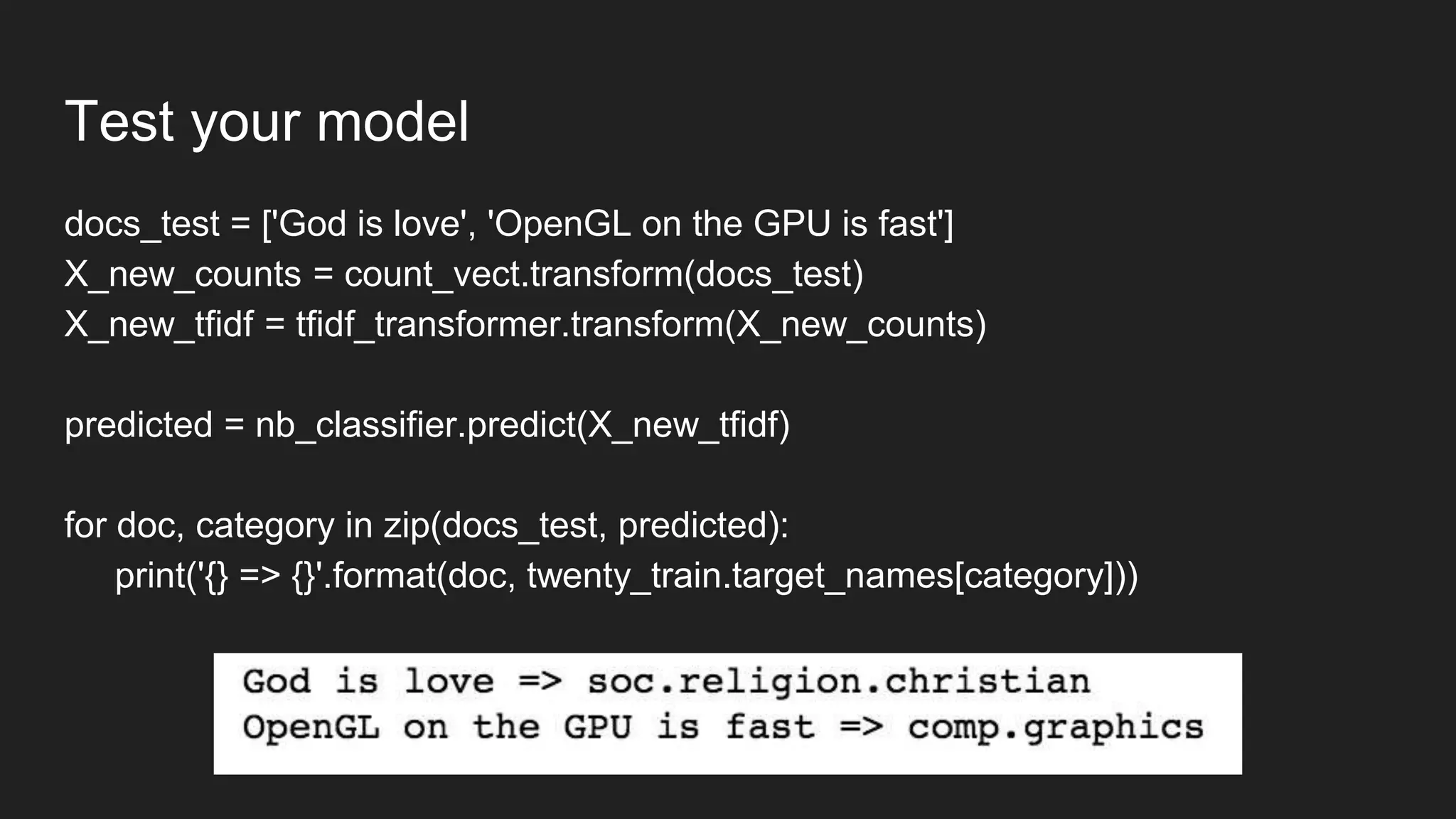 Test your model
docs_test = ['God is love', 'OpenGL on the GPU is fast']
X_new_counts = count_vect.transform(docs_test)
X_new_tfidf = tfidf_transformer.transform(X_new_counts)
predicted = nb_classifier.predict(X_new_tfidf)
for doc, category in zip(docs_test, predicted):
print('{} => {}'.format(doc, twenty_train.target_names[category]))
 