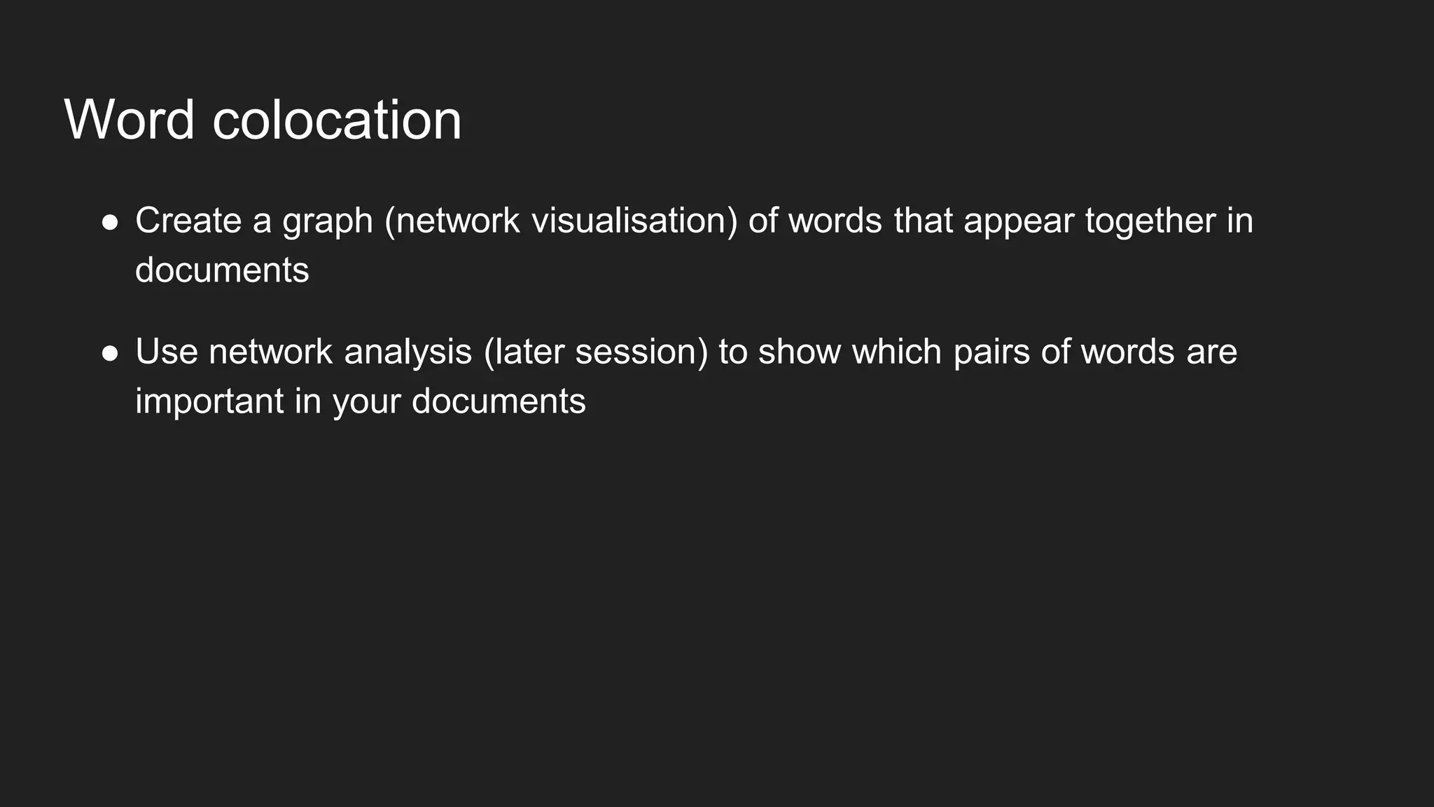 Word colocation
● Create a graph (network visualisation) of words that appear together in
documents
● Use network analysis (later session) to show which pairs of words are
important in your documents
 