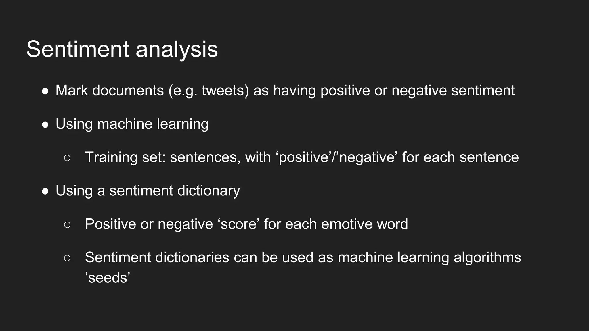 Sentiment analysis
● Mark documents (e.g. tweets) as having positive or negative sentiment
● Using machine learning
○ Training set: sentences, with ‘positive’/’negative’ for each sentence
● Using a sentiment dictionary
○ Positive or negative ‘score’ for each emotive word
○ Sentiment dictionaries can be used as machine learning algorithms
‘seeds’
 