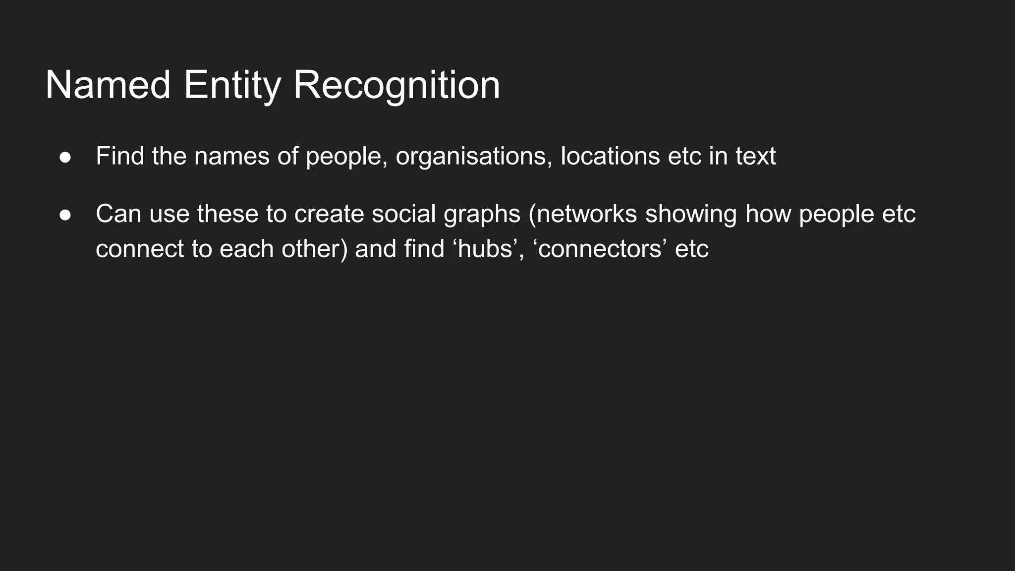 Named Entity Recognition
● Find the names of people, organisations, locations etc in text
● Can use these to create social graphs (networks showing how people etc
connect to each other) and find ‘hubs’, ‘connectors’ etc
 
