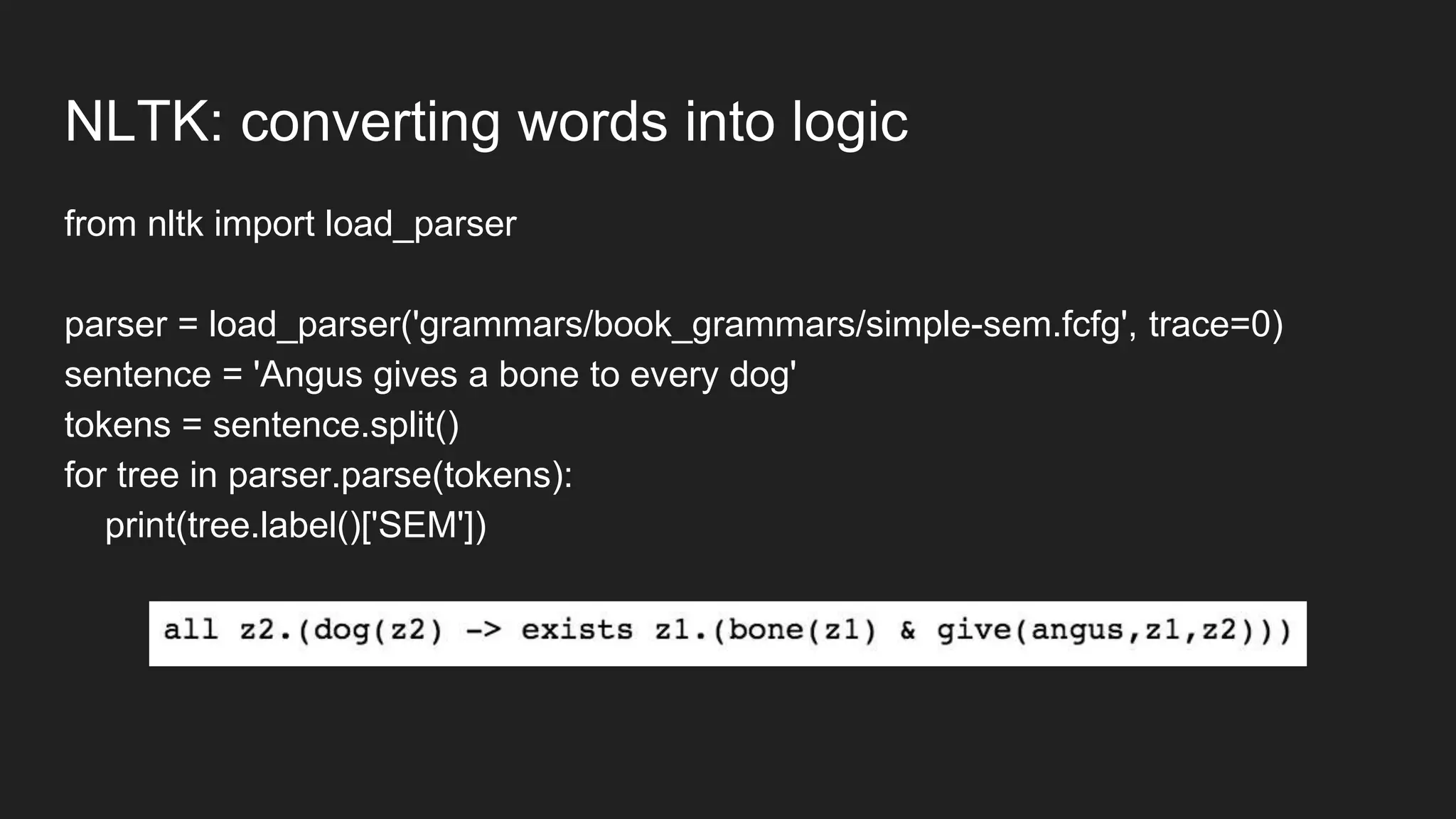 NLTK: converting words into logic
from nltk import load_parser
parser = load_parser('grammars/book_grammars/simple-sem.fcfg', trace=0)
sentence = 'Angus gives a bone to every dog'
tokens = sentence.split()
for tree in parser.parse(tokens):
print(tree.label()['SEM'])
 