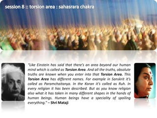 session 8 :: torsion area : sahasrara chakra“Like Einstein has said that there’s an area beyond our human mind which is called as Torsion Area. And all the truths, absolute truths are known when you enter into that Torsion Area. This Torsion Area has different names. For example in Sanskrit it’s called as Paramchaitanya. In the Koran it’s called as Ruh. In every religion it has been described. But as you know religion also what it has taken in many different shapes in the hands of human beings. Human beings have a speciality of spoiling everything.” – ShriMataji