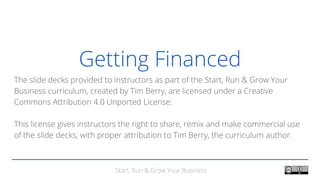 Start, Run & Grow Your Business
Getting Financed
The slide decks provided to instructors as part of the Start, Run & Grow Your
Business curriculum, created by Tim Berry, are licensed under a Creative
Commons Attribution 4.0 Unported License.
This license gives instructors the right to share, remix and make commercial use
of the slide decks, with proper attribution to Tim Berry, the curriculum author.
 