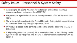 Safety Issues – Personnel & System Safety
 According to IEC 62548 PV arrays for installation on buildings shall have
maximum voltages not greater than 1000V DC
 For protection against electric shock, the requirements of IEC 60364-4-41 shall
apply
 The system shall comply with the Central Electricity Authority (Measures Relating
to Safety and Electricity Supply) Regulations, 2010
 PV module exposed metal earthing and bonding shall be according to 7.4.2 of
IEC 62548
 If a lightning protection system (LPS) is already installed on the building, the PV
system should be integrated into the LPS as appropriate in accordance with IEC
62305-3
 