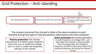 Grid Protection – Anti-islanding
Anti-islanding Mechanism Disconnects inverter from grid when
Grid power supply is disrupted
Grid goes outside preset inverter
parameters
Passive protection: the inverter
disconnects if it detects grid conditions
which are over or under the voltage
and / or over or under the frequency
settings of the inverter
Active protection: the inverter will either
include frequency or voltage drift- such
that when the inverter is disconnected
from the larger grid, the voltage or
frequency will drift to the point where the
passive protection will cause the inverter
to trip
The inverters disconnect from the grid in either of the above situations to avoid
‘islanding’ through two types of internal protection called passive and active protection
 