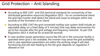 Grid Protection – Anti Islanding
 According to IEEE 1547 and CEA (technical standards for connectivity of the
distributed generation resources) Regulation 2013 - for an unintentional island
the grid tied inverter shall detect the island and cease to energize within two
seconds of the formation of an island
 According to IEEE 1547 the grid connected rooftop soar system shall include an
adjustable delay (or a fixed delay of 5 minutes) that may delay reconnection for
up to five minutes after the grid voltage and frequency restored. As per CEA
Regulation 2013 it shall be for at least 60 seconds
 In case another power generation source like DG set in the consumer facility is
operated when grid is not available, the inverter may sense the grid availability
and in case operation parameters are within the working range it will start
functioning and will start feeding to the DG grid; depends on regulation if
allowed or not
 