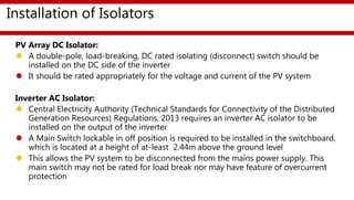 Installation of Isolators
PV Array DC Isolator:
 A double-pole, load-breaking, DC rated isolating (disconnect) switch should be
installed on the DC side of the inverter
 It should be rated appropriately for the voltage and current of the PV system
Inverter AC Isolator:
 Central Electricity Authority (Technical Standards for Connectivity of the Distributed
Generation Resources) Regulations, 2013 requires an inverter AC isolator to be
installed on the output of the inverter
 A Main Switch lockable in off position is required to be installed in the switchboard,
which is located at a height of at-least 2.44m above the ground level
 This allows the PV system to be disconnected from the mains power supply. This
main switch may not be rated for load break nor may have feature of overcurrent
protection
 
