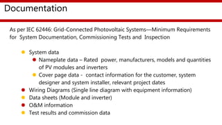 Documentation
Documentation
As per IEC 62446: Grid-Connected Photovoltaic Systems—Minimum Requirements
for System Documentation, Commissioning Tests and Inspection
 System data
 Nameplate data – Rated power, manufacturers, models and quantities
of PV modules and inverters
 Cover page data - contact information for the customer, system
designer and system installer, relevant project dates
 Wiring Diagrams (Single line diagram with equipment information)
 Data sheets (Module and inverter)
 O&M information
 Test results and commission data
 