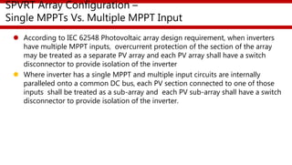 SPVRT Array Configuration –
Single MPPTs Vs. Multiple MPPT Input
 According to IEC 62548 Photovoltaic array design requirement, when inverters
have multiple MPPT inputs, overcurrent protection of the section of the array
may be treated as a separate PV array and each PV array shall have a switch
disconnector to provide isolation of the inverter
 Where inverter has a single MPPT and multiple input circuits are internally
paralleled onto a common DC bus, each PV section connected to one of those
inputs shall be treated as a sub-array and each PV sub-array shall have a switch
disconnector to provide isolation of the inverter.
 