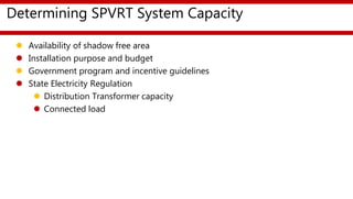 Determining SPVRT System Capacity
 Availability of shadow free area
 Installation purpose and budget
 Government program and incentive guidelines
 State Electricity Regulation
 Distribution Transformer capacity
 Connected load
 