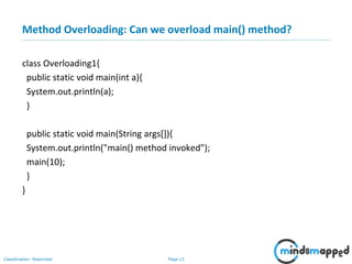Page 13Classification: Restricted
Method Overloading: Can we overload main() method?
class Overloading1{
public static void main(int a){
System.out.println(a);
}
public static void main(String args[]){
System.out.println("main() method invoked");
main(10);
}
}
 
