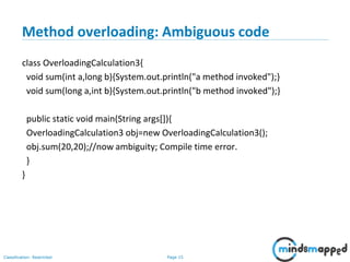 Page 15Classification: Restricted
Method overloading: Ambiguous code
class OverloadingCalculation3{
void sum(int a,long b){System.out.println("a method invoked");}
void sum(long a,int b){System.out.println("b method invoked");}
public static void main(String args[]){
OverloadingCalculation3 obj=new OverloadingCalculation3();
obj.sum(20,20);//now ambiguity; Compile time error.
}
}
 