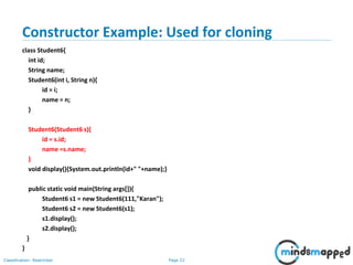 Page 22Classification: Restricted
Constructor Example: Used for cloning
class Student6{
int id;
String name;
Student6(int i, String n){
id = i;
name = n;
}
Student6(Student6 s){
id = s.id;
name =s.name;
}
void display(){System.out.println(id+" "+name);}
public static void main(String args[]){
Student6 s1 = new Student6(111,"Karan");
Student6 s2 = new Student6(s1);
s1.display();
s2.display();
}
}
 