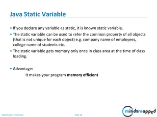 Page 26Classification: Restricted
Java Static Variable
• If you declare any variable as static, it is known static variable.
• The static variable can be used to refer the common property of all objects
(that is not unique for each object) e.g. company name of employees,
college name of students etc.
• The static variable gets memory only once in class area at the time of class
loading.
• Advantage:
It makes your program memory efficient
 