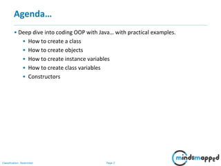 Page 2Classification: Restricted
Agenda…
• Deep dive into coding OOP with Java… with practical examples.
• How to create a class
• How to create objects
• How to create instance variables
• How to create class variables
• Constructors
 