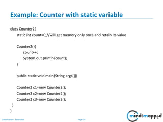 Page 30Classification: Restricted
Example: Counter with static variable
class Counter2{
static int count=0;//will get memory only once and retain its value
Counter2(){
count++;
System.out.println(count);
}
public static void main(String args[]){
Counter2 c1=new Counter2();
Counter2 c2=new Counter2();
Counter2 c3=new Counter2();
}
}
 