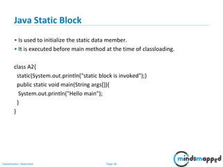 Page 36Classification: Restricted
Java Static Block
• Is used to initialize the static data member.
• It is executed before main method at the time of classloading.
class A2{
static{System.out.println("static block is invoked");}
public static void main(String args[]){
System.out.println("Hello main");
}
}
 