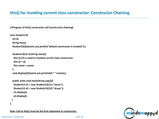 Page 40Classification: Restricted
this() for invoking current class constructor: Constructor Chaining
//Program of this() constructor call (constructor chaining)
class Student13{
int id;
String name;
Student13(){System.out.println("default constructor is invoked");}
Student13(int id,String name){
this ();//it is used to invoked current class constructor.
this.id = id;
this.name = name;
}
void display(){System.out.println(id+" "+name);}
public static void main(String args[]){
Student13 e1 = new Student13(111,"karan");
Student13 e2 = new Student13(222,"Aryan");
e1.display();
e2.display();
}
}
Rule: Call to this() must be the first statement in constructor.
 