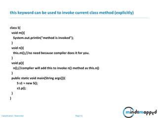 Page 41Classification: Restricted
this keyword can be used to invoke current class method (explicitly)
class S{
void m(){
System.out.println("method is invoked");
}
void n(){
this.m();//no need because compiler does it for you.
}
void p(){
n();//complier will add this to invoke n() method as this.n()
}
public static void main(String args[]){
S s1 = new S();
s1.p();
}
}
 