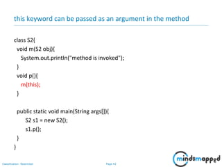 Page 42Classification: Restricted
this keyword can be passed as an argument in the method
class S2{
void m(S2 obj){
System.out.println("method is invoked");
}
void p(){
m(this);
}
public static void main(String args[]){
S2 s1 = new S2();
s1.p();
}
}
 