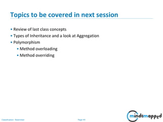 Page 44Classification: Restricted
Topics to be covered in next session
• Review of last class concepts
• Types of Inheritance and a look at Aggregation
• Polymorphism
• Method overloading
• Method overriding
 