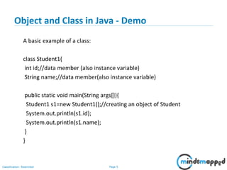 Page 5Classification: Restricted
Object and Class in Java - Demo
A basic example of a class:
class Student1{
int id;//data member (also instance variable)
String name;//data member(also instance variable)
public static void main(String args[]){
Student1 s1=new Student1();//creating an object of Student
System.out.println(s1.id);
System.out.println(s1.name);
}
}
 