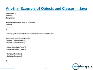 Page 6Classification: Restricted
Another Example of Objects and Classes in Java
class Student2{
int rollno;
String name;
void insertRecord(int r, String n){ //method
rollno=r;
name=n;
}
void displayInformation(){System.out.println(rollno+" "+name);}//method
public static void main(String args[]){
Student2 s1=new Student2();
Student2 s2=new Student2();
s1.insertRecord(111,"Karan");
s2.insertRecord(222,"Aryan");
s1.displayInformation();
s2.displayInformation();
}
}
 