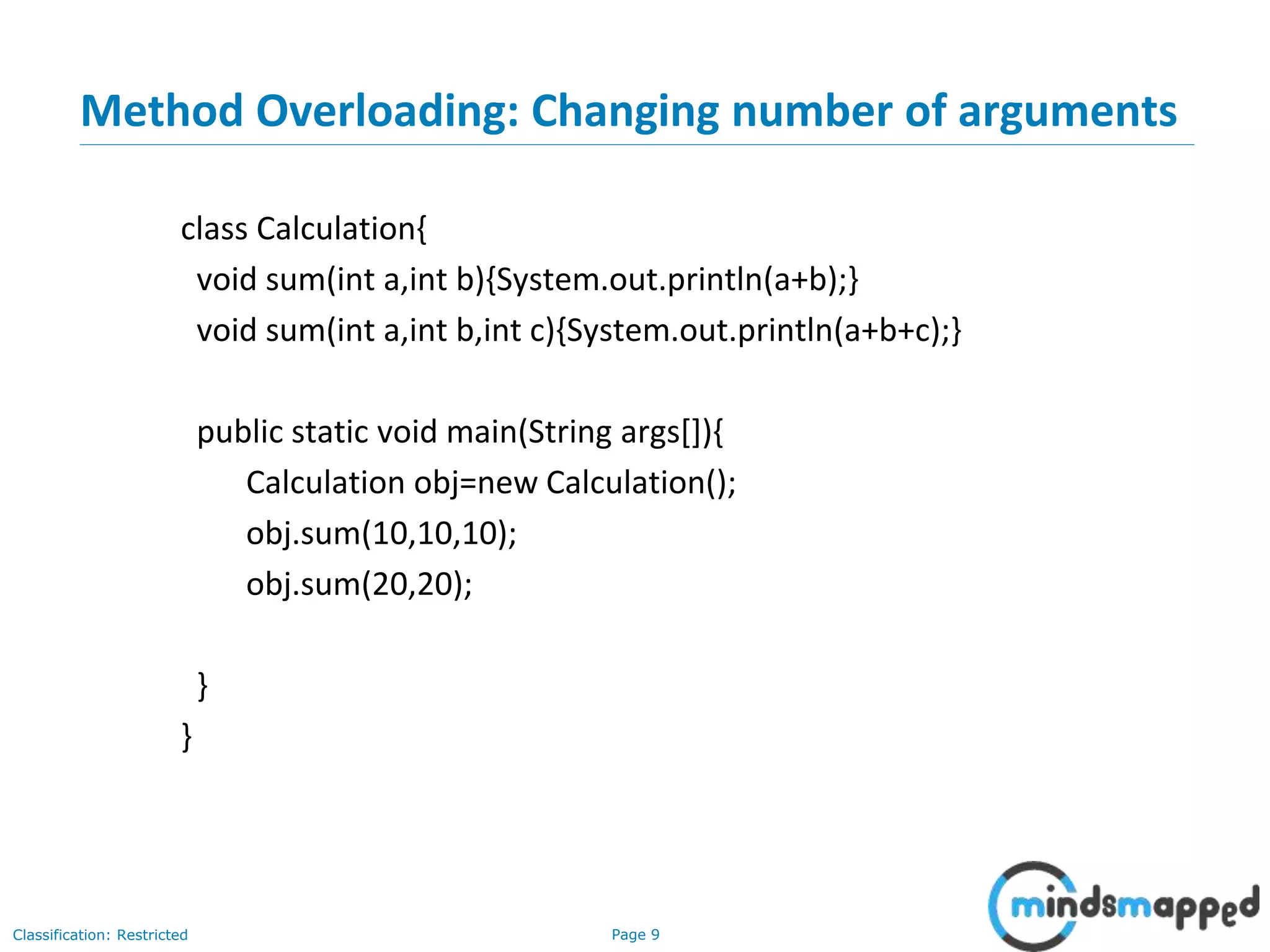 Page 9Classification: Restricted
Method Overloading: Changing number of arguments
class Calculation{
void sum(int a,int b){System.out.println(a+b);}
void sum(int a,int b,int c){System.out.println(a+b+c);}
public static void main(String args[]){
Calculation obj=new Calculation();
obj.sum(10,10,10);
obj.sum(20,20);
}
}
 