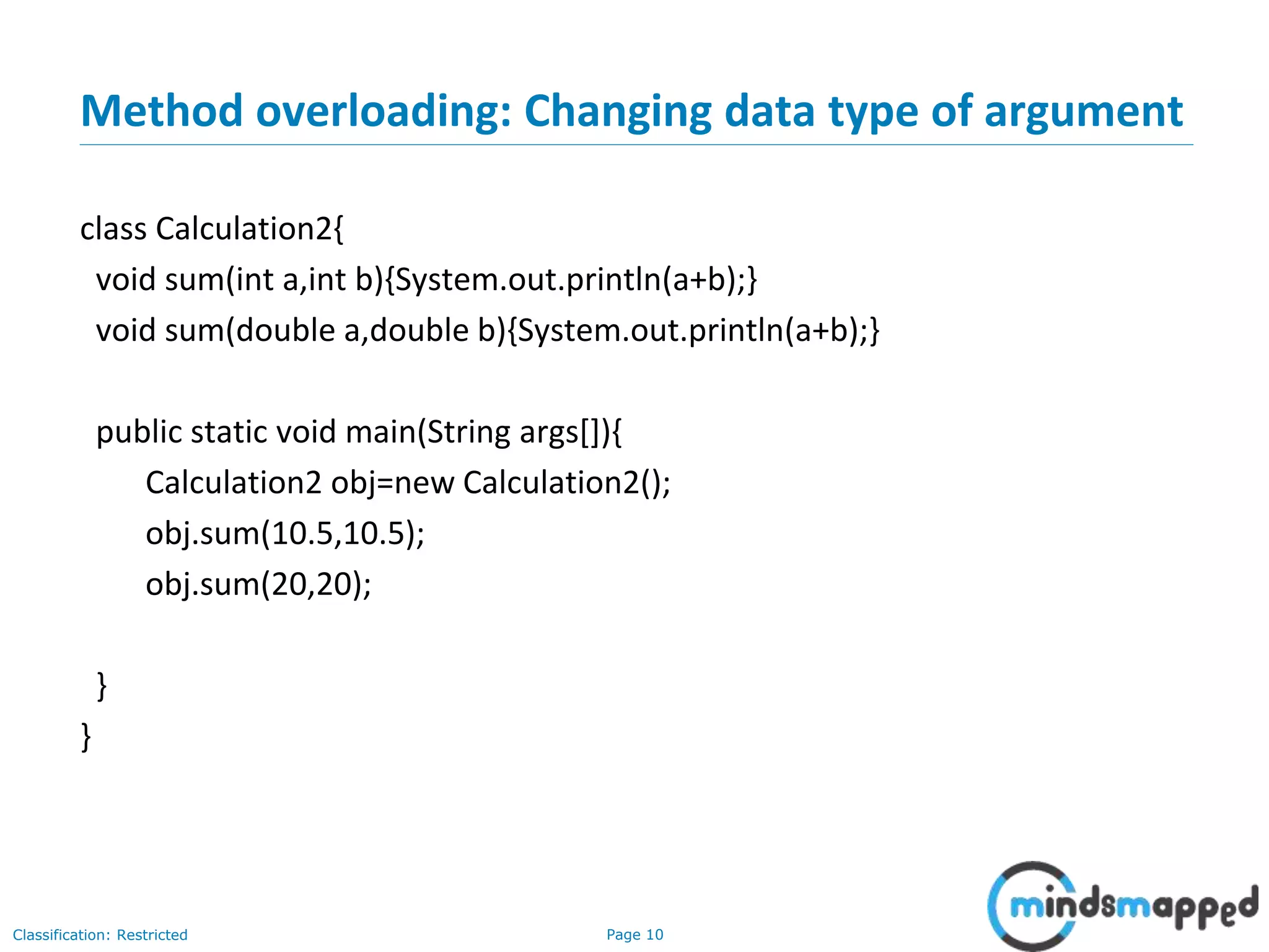 Page 10Classification: Restricted
Method overloading: Changing data type of argument
class Calculation2{
void sum(int a,int b){System.out.println(a+b);}
void sum(double a,double b){System.out.println(a+b);}
public static void main(String args[]){
Calculation2 obj=new Calculation2();
obj.sum(10.5,10.5);
obj.sum(20,20);
}
}
 