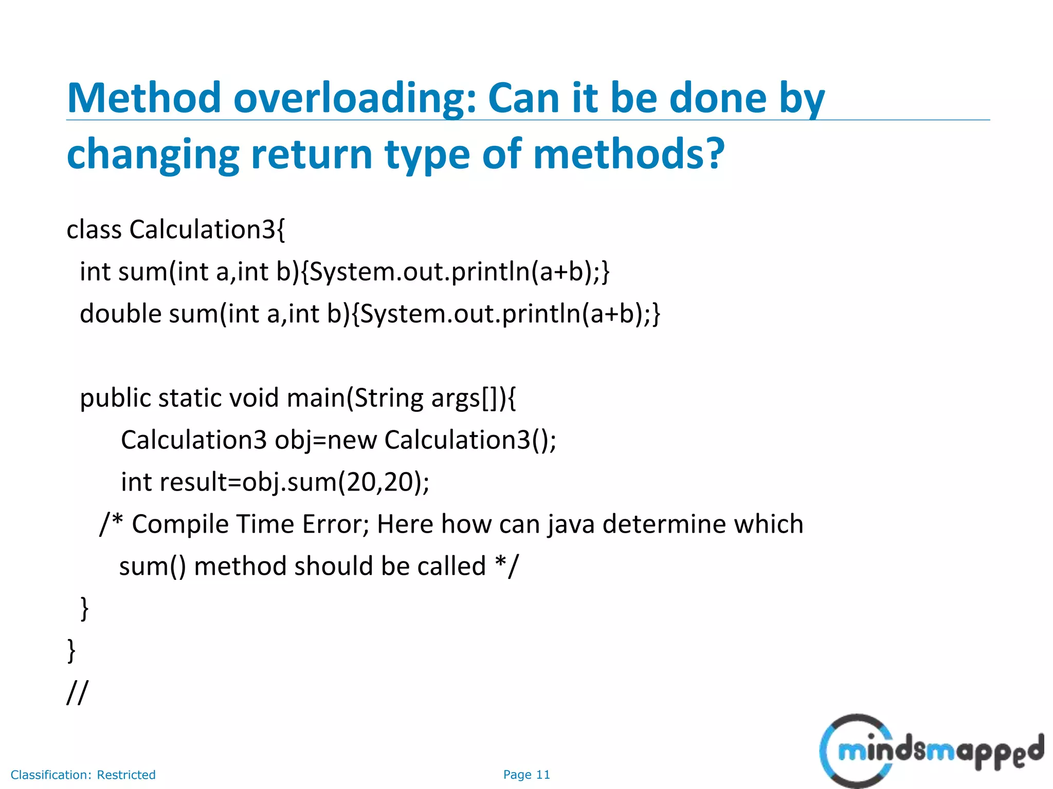 Page 11Classification: Restricted
Method overloading: Can it be done by
changing return type of methods?
class Calculation3{
int sum(int a,int b){System.out.println(a+b);}
double sum(int a,int b){System.out.println(a+b);}
public static void main(String args[]){
Calculation3 obj=new Calculation3();
int result=obj.sum(20,20);
/* Compile Time Error; Here how can java determine which
sum() method should be called */
}
}
//
 
