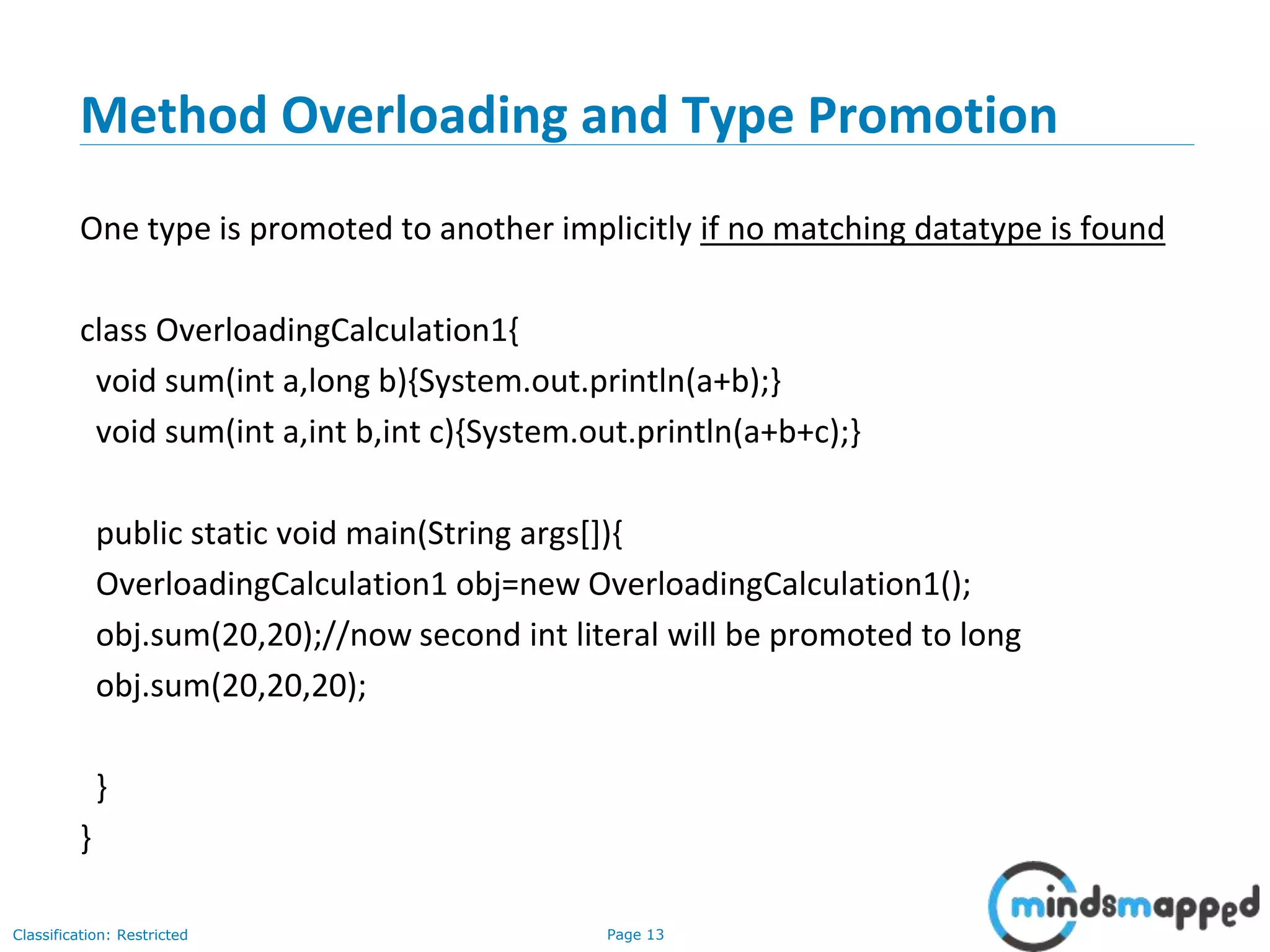 Page 13Classification: Restricted
Method Overloading and Type Promotion
One type is promoted to another implicitly if no matching datatype is found
class OverloadingCalculation1{
void sum(int a,long b){System.out.println(a+b);}
void sum(int a,int b,int c){System.out.println(a+b+c);}
public static void main(String args[]){
OverloadingCalculation1 obj=new OverloadingCalculation1();
obj.sum(20,20);//now second int literal will be promoted to long
obj.sum(20,20,20);
}
}
 