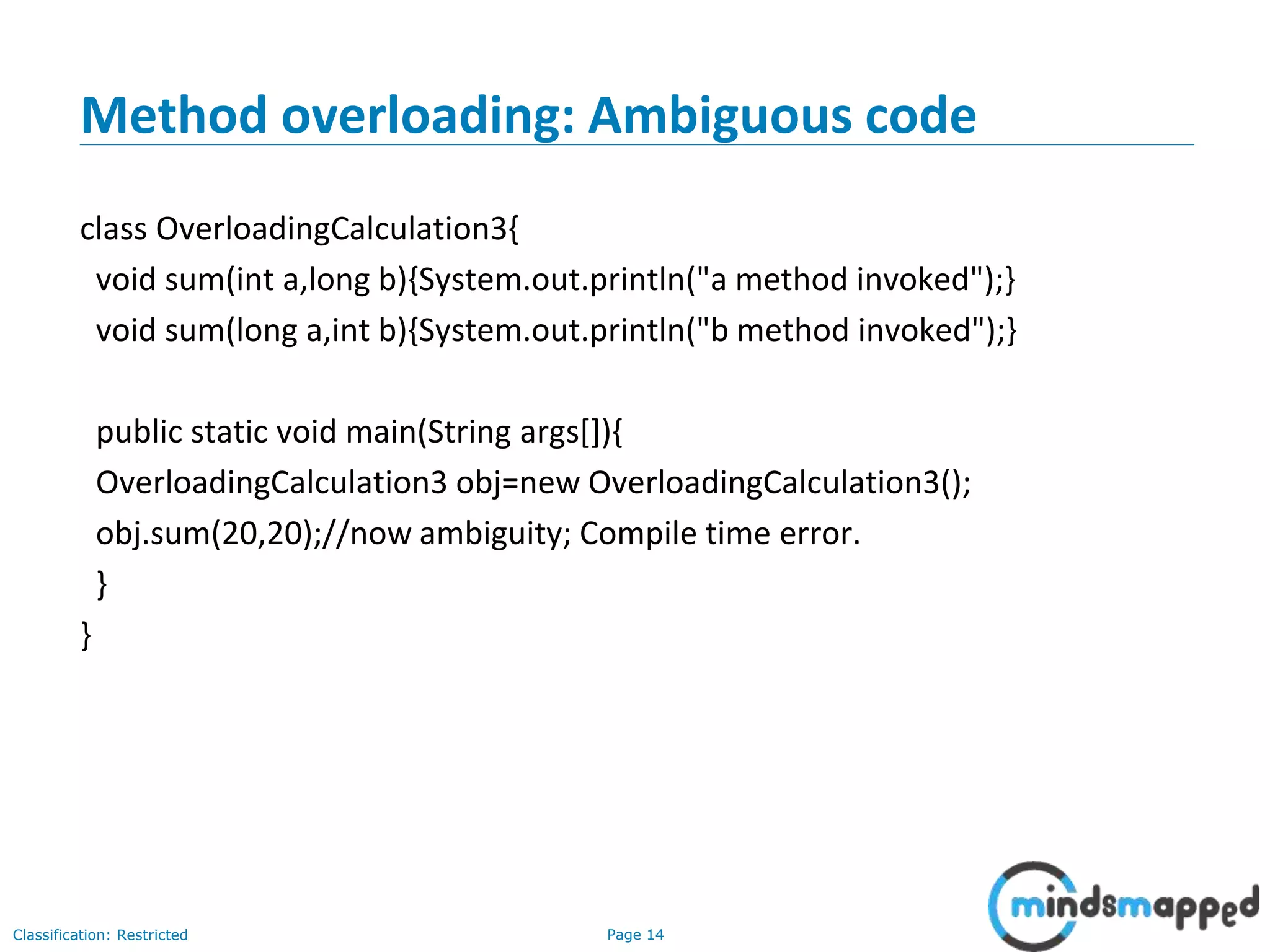 Page 14Classification: Restricted
Method overloading: Ambiguous code
class OverloadingCalculation3{
void sum(int a,long b){System.out.println("a method invoked");}
void sum(long a,int b){System.out.println("b method invoked");}
public static void main(String args[]){
OverloadingCalculation3 obj=new OverloadingCalculation3();
obj.sum(20,20);//now ambiguity; Compile time error.
}
}
 