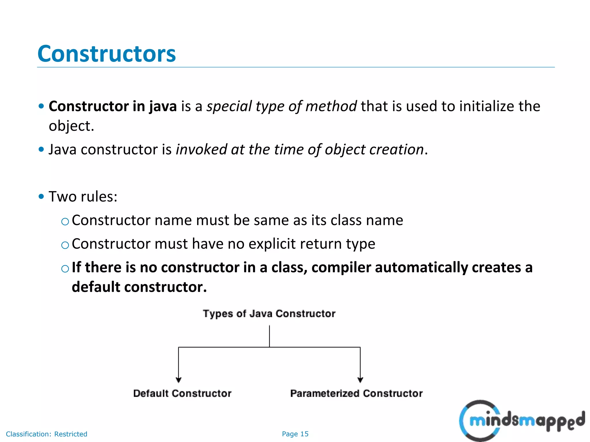 Page 15Classification: Restricted
Constructors
&bull; Constructor in java is a special type of method that is used to initialize the
object.
&bull; Java constructor is invoked at the time of object creation.
&bull; Two rules:
oConstructor name must be same as its class name
oConstructor must have no explicit return type
oIf there is no constructor in a class, compiler automatically creates a
default constructor.
 