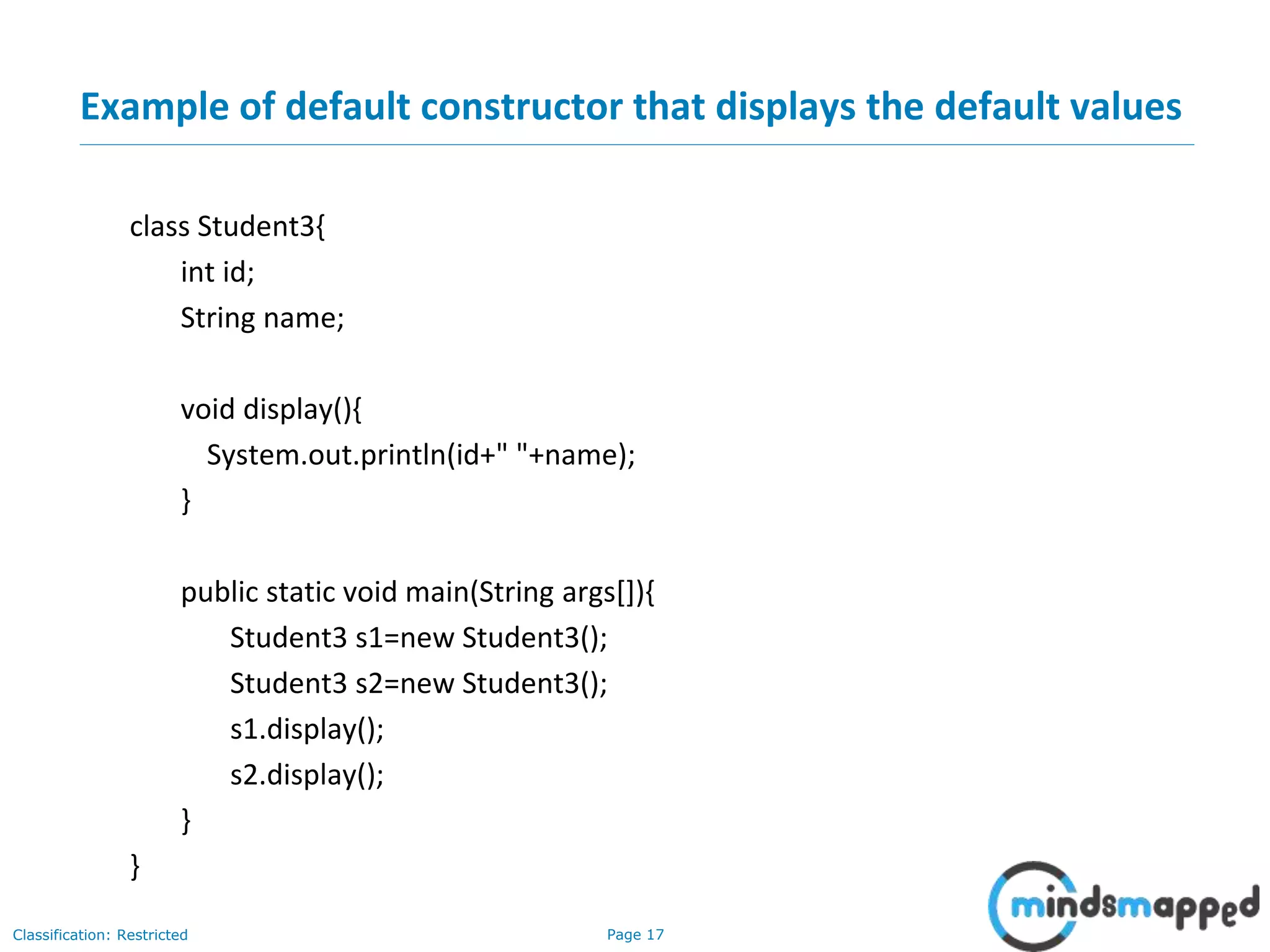 Page 17Classification: Restricted
Example of default constructor that displays the default values
class Student3{
int id;
String name;
void display(){
System.out.println(id+" "+name);
}
public static void main(String args[]){
Student3 s1=new Student3();
Student3 s2=new Student3();
s1.display();
s2.display();
}
}
 