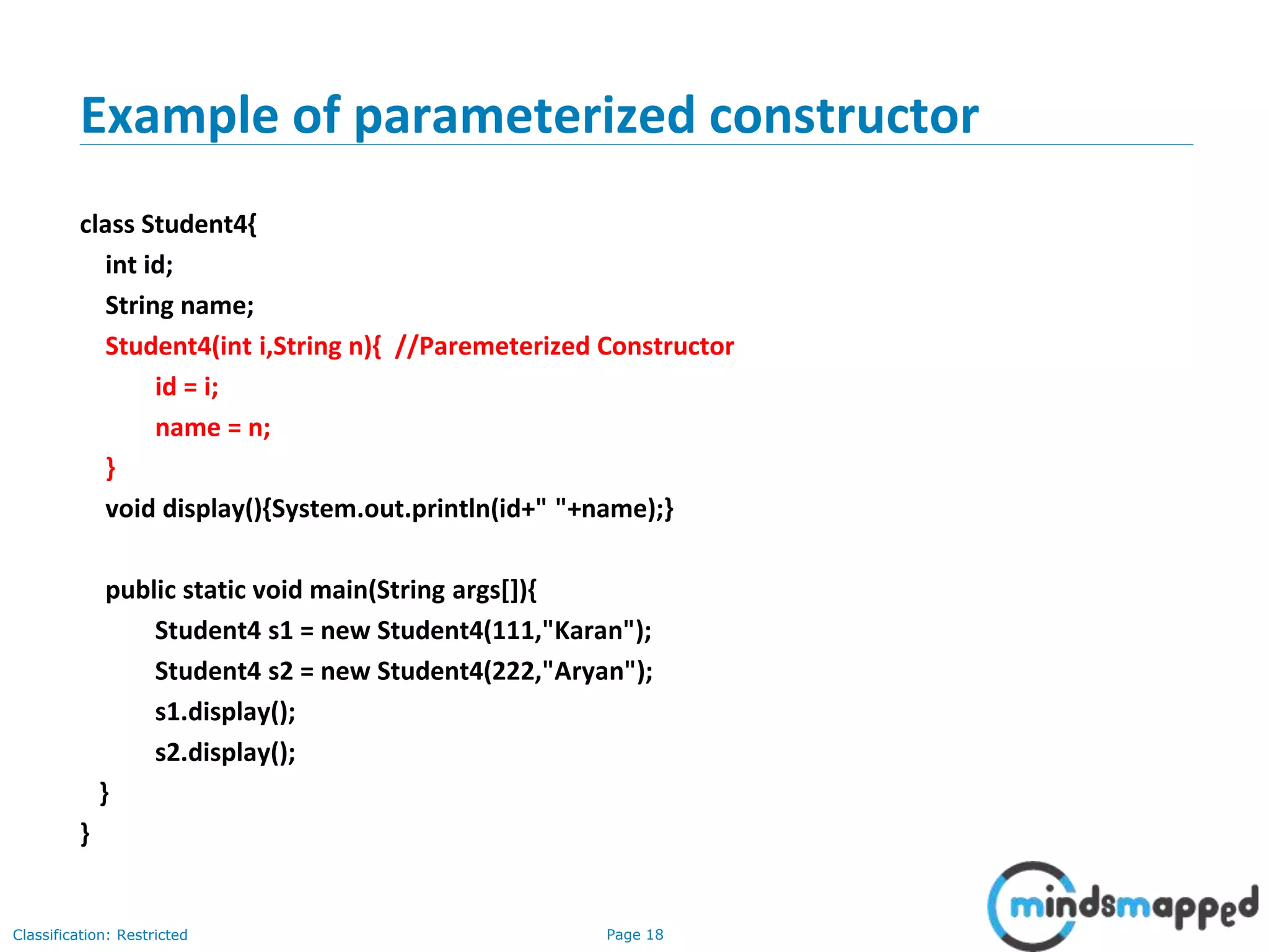 Page 18Classification: Restricted
Example of parameterized constructor
class Student4{
int id;
String name;
Student4(int i,String n){ //Paremeterized Constructor
id = i;
name = n;
}
void display(){System.out.println(id+" "+name);}
public static void main(String args[]){
Student4 s1 = new Student4(111,"Karan");
Student4 s2 = new Student4(222,"Aryan");
s1.display();
s2.display();
}
}
 