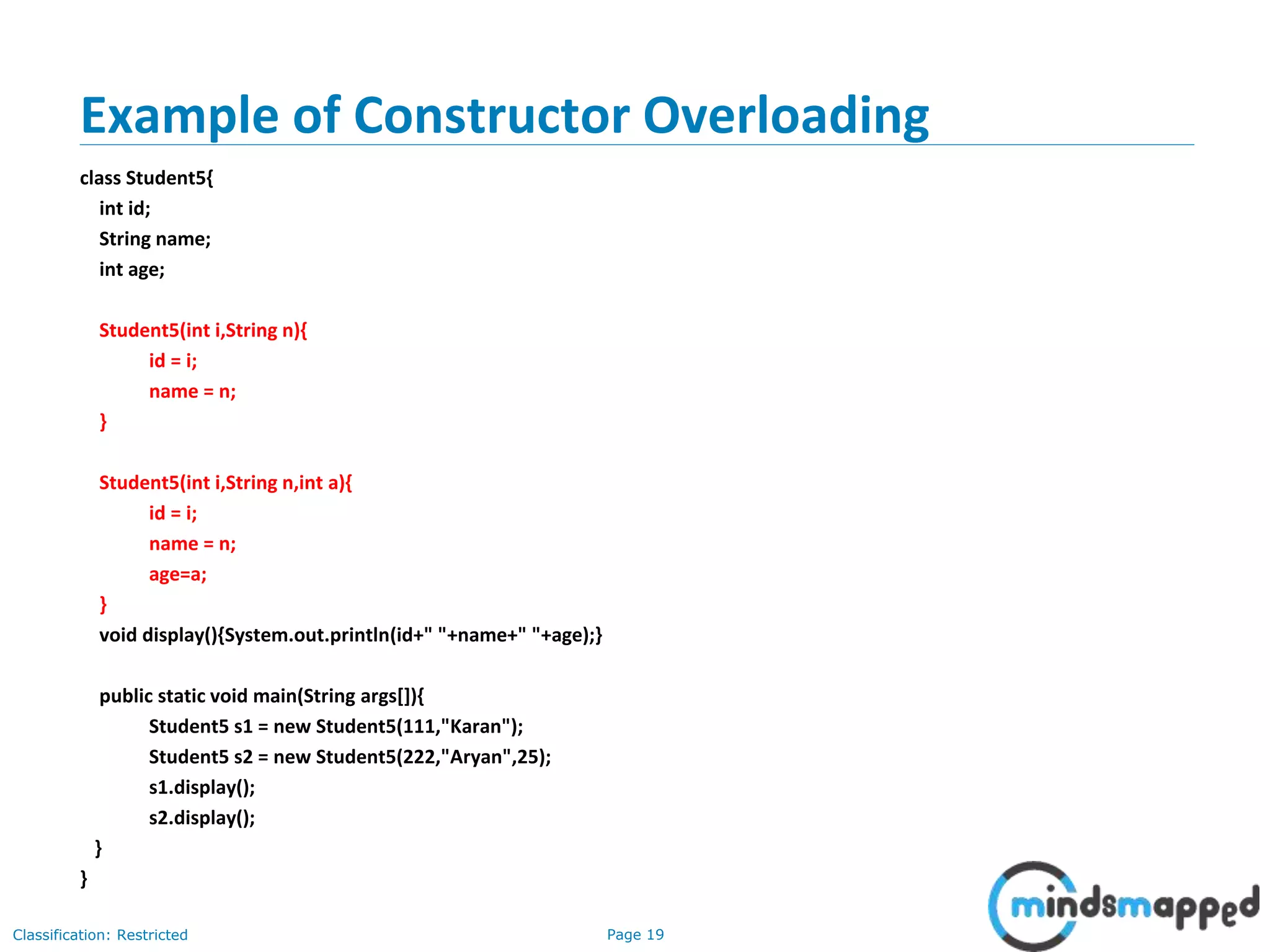 Page 19Classification: Restricted
Example of Constructor Overloading
class Student5{
int id;
String name;
int age;
Student5(int i,String n){
id = i;
name = n;
}
Student5(int i,String n,int a){
id = i;
name = n;
age=a;
}
void display(){System.out.println(id+" "+name+" "+age);}
public static void main(String args[]){
Student5 s1 = new Student5(111,"Karan");
Student5 s2 = new Student5(222,"Aryan",25);
s1.display();
s2.display();
}
}
 